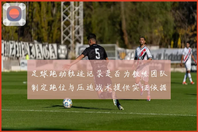 足球跑动轨迹记录是否为教练团队制定跑位与压迫战术提供实证依据